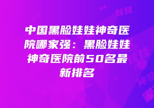 中国黑脸娃娃神奇医院哪家强：黑脸娃娃神奇医院前50名最新排名