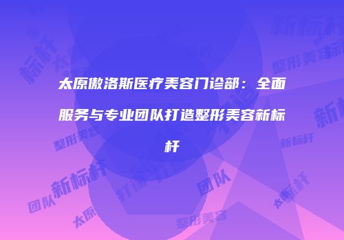 太原傲洛斯医疗美容门诊部：全面服务与专业团队打造整形美容新标杆