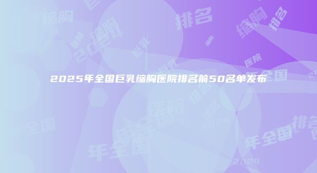 2025年全国巨乳缩胸医院排名前50名单发布