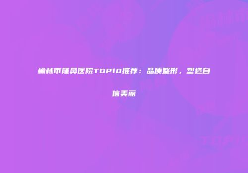 榆林市隆鼻医院TOP10推荐：品质整形，塑造自信美丽