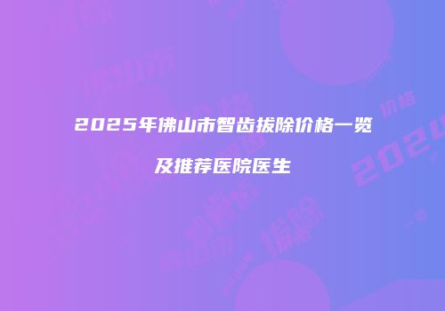 2025年佛山市智齿拔除价格一览及推荐医院医生