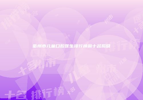 衢州市儿童口腔医生排行榜前十名揭晓