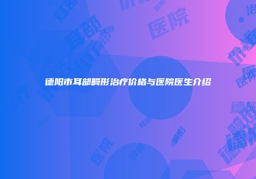 德阳市耳部畸形治疗价格与医院医生介绍