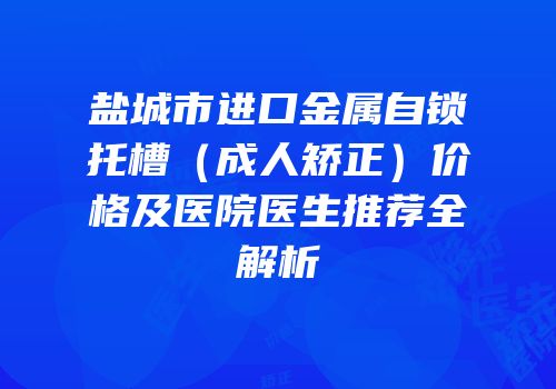 盐城市进口金属自锁托槽（成人矫正）价格及医院医生推荐全解析
