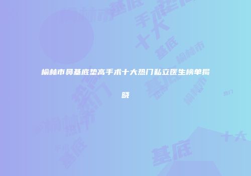榆林市鼻基底垫高手术十大热门私立医生榜单揭晓