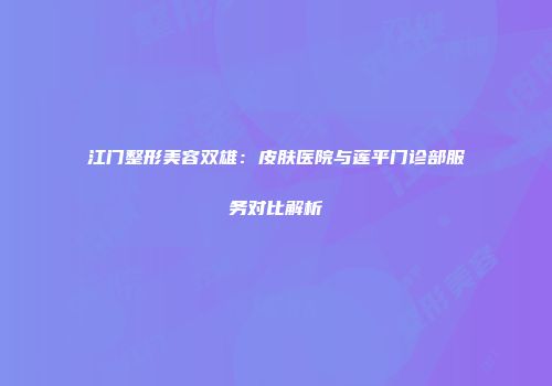 江门整形美容双雄：皮肤医院与莲平门诊部服务对比解析