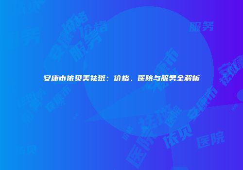 安康市依贝美祛斑：价格、医院与服务全解析