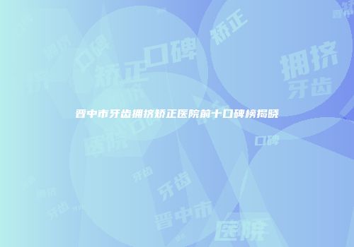 晋中市牙齿拥挤矫正医院前十口碑榜揭晓