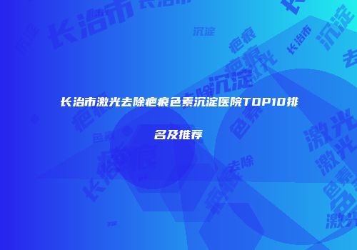 长治市激光去除疤痕色素沉淀医院TOP10排名及推荐