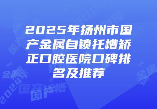 2025年扬州市国产金属自锁托槽矫正口腔医院口碑排名及推荐