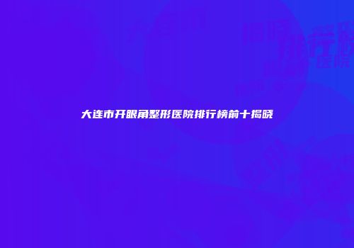 大连市开眼角整形医院排行榜前十揭晓