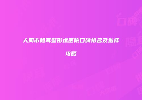 大同市隐耳整形术医院口碑排名及选择攻略