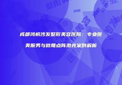 成都鸿帆沙发整形美容医院：专业医美服务与微雕点阵激光案例解析