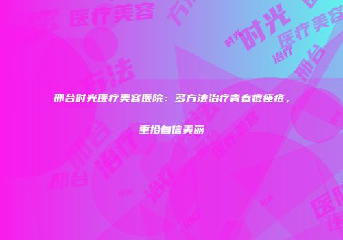 邢台时光医疗美容医院：多方法治疗青春痘痤疮，重拾自信美丽
