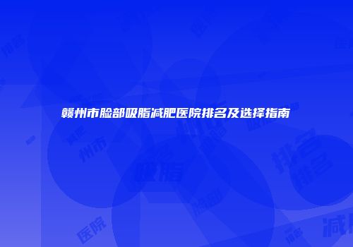 赣州市脸部吸脂减肥医院排名及选择指南