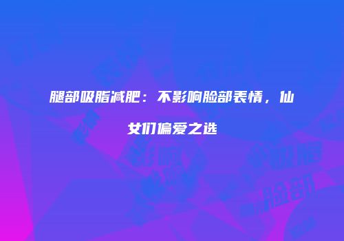 腿部吸脂减肥：不影响脸部表情，仙女们偏爱之选