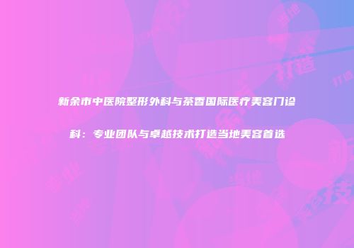 新余市中医院整形外科与茶香国际医疗美容门诊科：专业团队与卓越技术打造当地美容首选