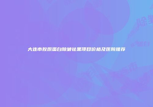 大连市胶原蛋白除皱祛黑项目价格及医院推荐