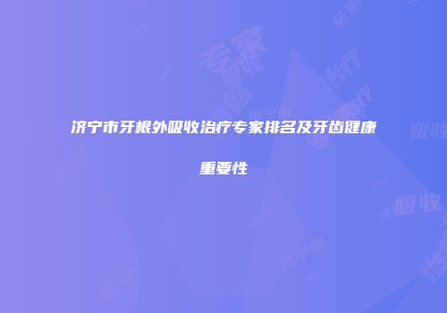 济宁市牙根外吸收治疗专家排名及牙齿健康重要性