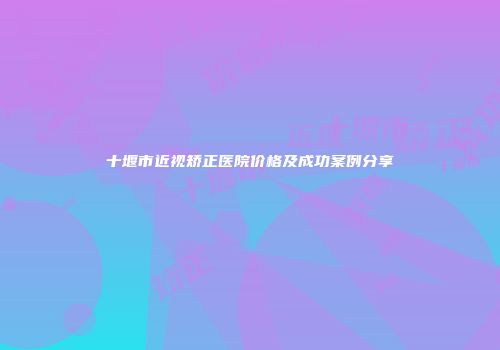 十堰市近视矫正医院价格及成功案例分享
