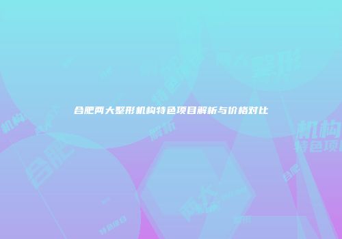 合肥两大整形机构特色项目解析与价格对比