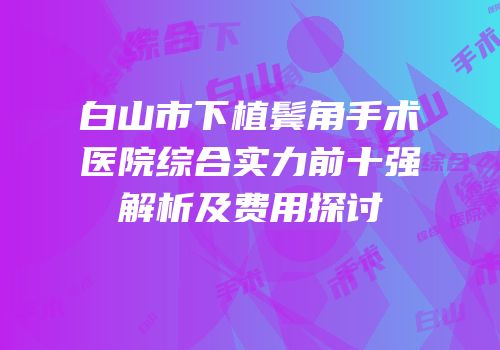 白山市下植鬓角手术医院综合实力前十强解析及费用探讨