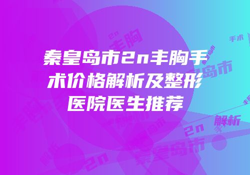 秦皇岛市2n丰胸手术价格解析及整形医院医生推荐
