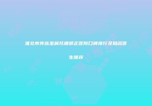 淮北市传统金属托槽矫正医院口碑排行及知名医生推荐