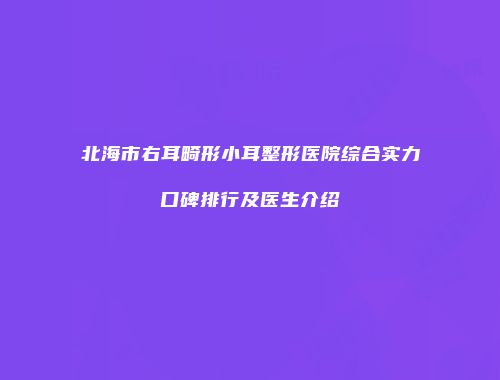 北海市右耳畸形小耳整形医院综合实力口碑排行及医生介绍