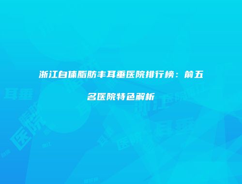 浙江自体脂肪丰耳垂医院排行榜：前五名医院特色解析