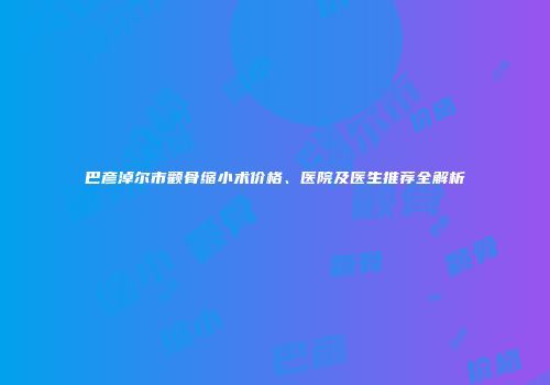 巴彦淖尔市颧骨缩小术价格、医院及医生推荐全解析
