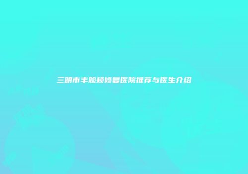 三明市丰脸颊修复医院推荐与医生介绍