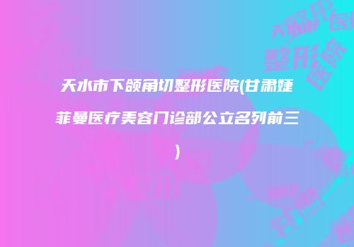 天水市下颌角切整形医院(甘肃婕菲曼医疗美容门诊部公立名列前三)