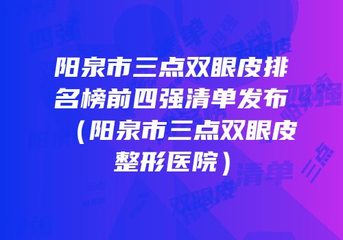 阳泉市三点双眼皮排名榜前四强清单发布（阳泉市三点双眼皮整形医院）