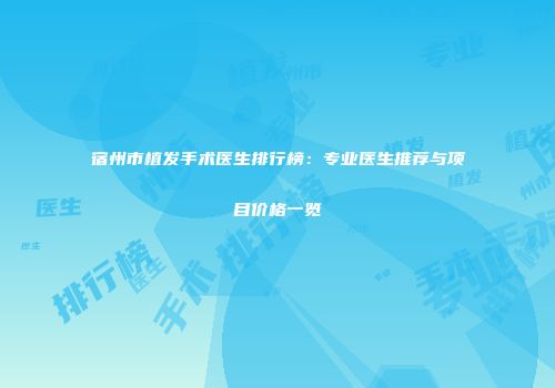 宿州市植发手术医生排行榜：专业医生推荐与项目价格一览