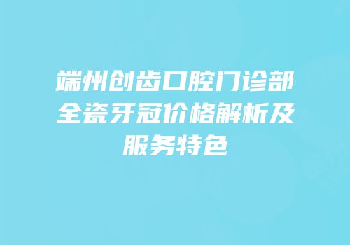 端州创齿口腔门诊部全瓷牙冠价格解析及服务特色
