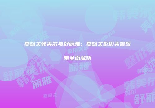 嘉峪关韩美尔与舒丽雅：嘉峪关整形美容医院全面解析