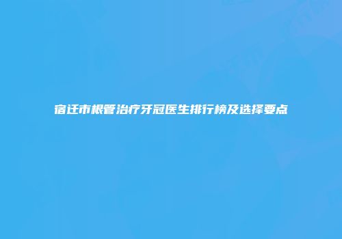 宿迁市根管治疗牙冠医生排行榜及选择要点