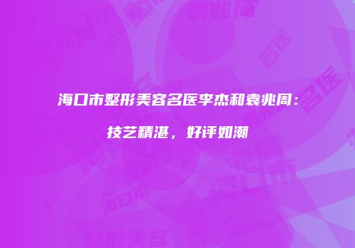 海口市整形美容名医李杰和袁兆周：技艺精湛，好评如潮