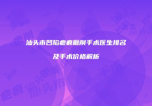 汕头市凹陷疤痕磨削手术医生排名及手术价格解析