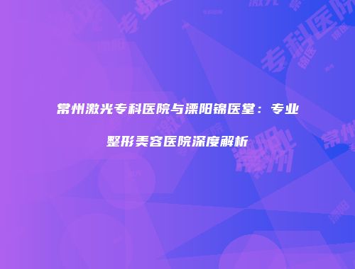 常州激光专科医院与溧阳锦医堂：专业整形美容医院深度解析