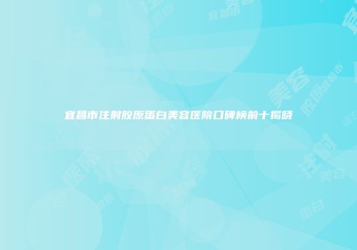 宜昌市注射胶原蛋白美容医院口碑榜前十揭晓