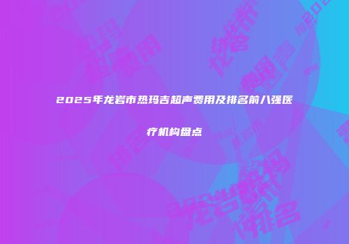 2025年龙岩市热玛吉超声费用及排名前八强医疗机构盘点