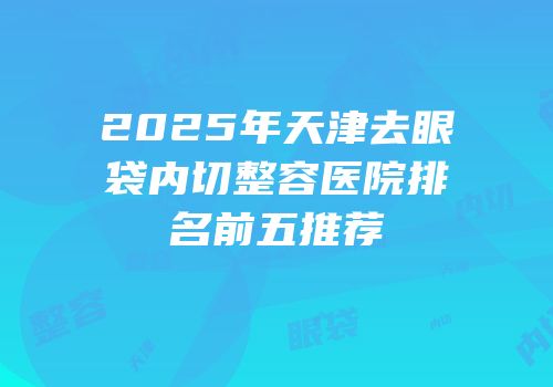 2025年天津去眼袋内切整容医院排名前五推荐