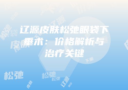 辽源皮肤松弛眼袋下垂术：价格解析与治疗关键
