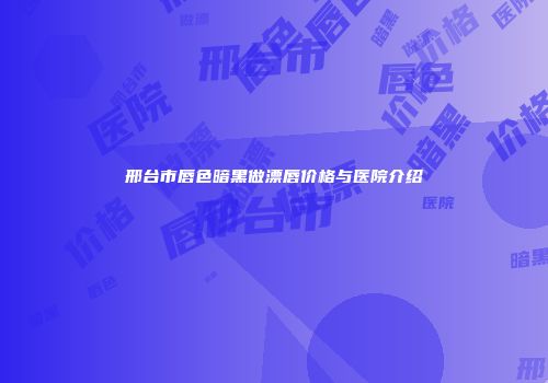 邢台市唇色暗黑做漂唇价格与医院介绍