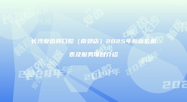 长沙爱齿邦口腔（南郊店）2025年新版价格表及服务项目介绍