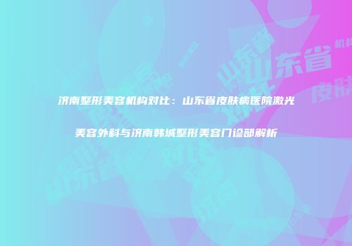 济南整形美容机构对比：山东省皮肤病医院激光美容外科与济南韩城整形美容门诊部解析