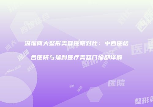 深圳两大整形美容医院对比：中西医结合医院与瑞利医疗美容门诊部详解