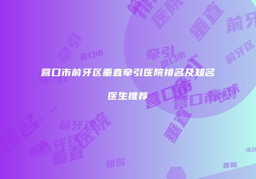 营口市前牙区垂直牵引医院排名及知名医生推荐